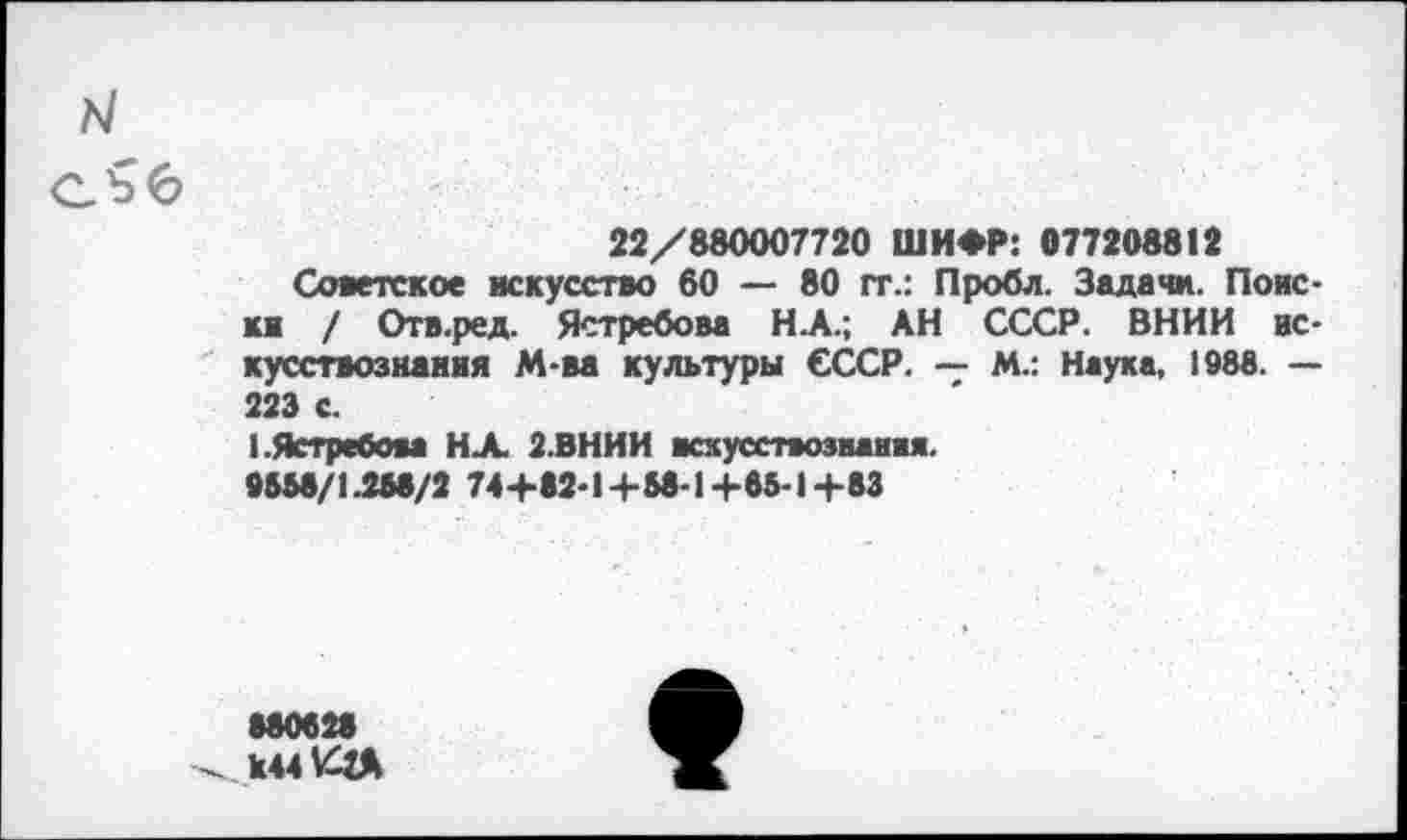 ﻿22/880007720 ШИФР: 077208812
Советское искусство 80 — 80 гт.: Пробл. Задачи. Поиски / Отв.ред. Ястребова НА.; АН СССР. ВНИИ искусствознания М-ва культуры СССР. — М.: Наука, 1988. — 223 с.
1.Ястребом НА 2.ВНИИ яскусствозванвя. 9558/1.258/2 74+82-1+58-1+65-1+83
080028 к441ЗД